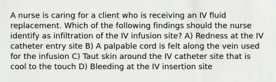 A nurse is caring for a client who is receiving an IV fluid replacement. Which of the following findings should the nurse identify as infiltration of the IV infusion site? A) Redness at the IV catheter entry site B) A palpable cord is felt along the vein used for the infusion C) Taut skin around the IV catheter site that is cool to the touch D) Bleeding at the IV insertion site