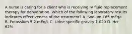 A nurse is caring for a client who is receiving IV fluid replacement therapy for dehydration. Which of the following laboratory results indicates effectiveness of the treatment? A. Sodium 165 mEq/L B. Potassium 5.2 mEq/L C. Urine specific gravity 1.020 D. Hct 62%