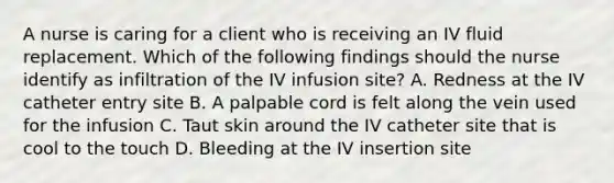 A nurse is caring for a client who is receiving an IV fluid replacement. Which of the following findings should the nurse identify as infiltration of the IV infusion site? A. Redness at the IV catheter entry site B. A palpable cord is felt along the vein used for the infusion C. Taut skin around the IV catheter site that is cool to the touch D. Bleeding at the IV insertion site