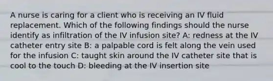 A nurse is caring for a client who is receiving an IV fluid replacement. Which of the following findings should the nurse identify as infiltration of the IV infusion site? A: redness at the IV catheter entry site B: a palpable cord is felt along the vein used for the infusion C: taught skin around the IV catheter site that is cool to the touch D: bleeding at the IV insertion site