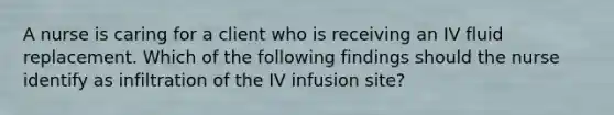 A nurse is caring for a client who is receiving an IV fluid replacement. Which of the following findings should the nurse identify as infiltration of the IV infusion site?