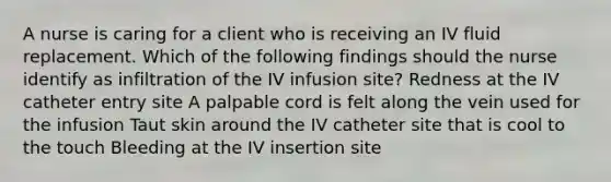 A nurse is caring for a client who is receiving an IV fluid replacement. Which of the following findings should the nurse identify as infiltration of the IV infusion site? Redness at the IV catheter entry site A palpable cord is felt along the vein used for the infusion Taut skin around the IV catheter site that is cool to the touch Bleeding at the IV insertion site