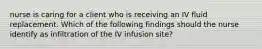 nurse is caring for a client who is receiving an IV fluid replacement. Which of the following findings should the nurse identify as infiltration of the IV infusion site?