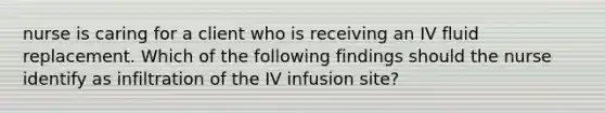 nurse is caring for a client who is receiving an IV fluid replacement. Which of the following findings should the nurse identify as infiltration of the IV infusion site?