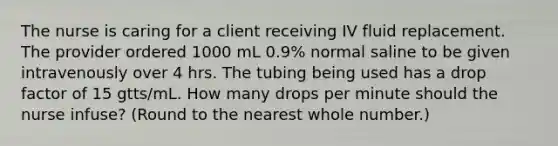 The nurse is caring for a client receiving IV fluid replacement. The provider ordered 1000 mL 0.9% normal saline to be given intravenously over 4 hrs. The tubing being used has a drop factor of 15 gtts/mL. How many drops per minute should the nurse infuse? (Round to the nearest whole number.)