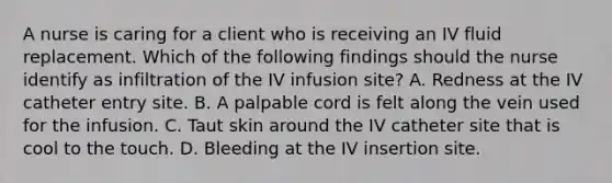 A nurse is caring for a client who is receiving an IV fluid replacement. Which of the following findings should the nurse identify as infiltration of the IV infusion site? A. Redness at the IV catheter entry site. B. A palpable cord is felt along the vein used for the infusion. C. Taut skin around the IV catheter site that is cool to the touch. D. Bleeding at the IV insertion site.