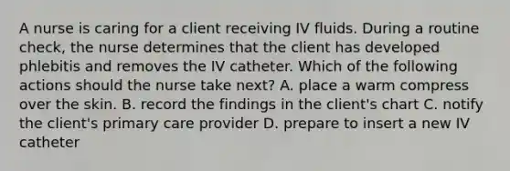 A nurse is caring for a client receiving IV fluids. During a routine check, the nurse determines that the client has developed phlebitis and removes the IV catheter. Which of the following actions should the nurse take next? A. place a warm compress over the skin. B. record the findings in the client's chart C. notify the client's primary care provider D. prepare to insert a new IV catheter