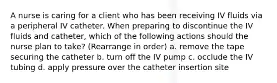 A nurse is caring for a client who has been receiving IV fluids via a peripheral IV catheter. When preparing to discontinue the IV fluids and catheter, which of the following actions should the nurse plan to take? (Rearrange in order) a. remove the tape securing the catheter b. turn off the IV pump c. occlude the IV tubing d. apply pressure over the catheter insertion site