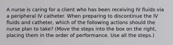 A nurse is caring for a client who has been receiving IV fluids via a peripheral IV catheter. When preparing to discontinue the IV fluids and catheter, which of the following actions should the nurse plan to take? (Move the steps into the box on the right, placing them in the order of performance. Use all the steps.)