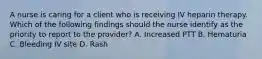 A nurse is caring for a client who is receiving IV heparin therapy. Which of the following findings should the nurse identify as the priority to report to the provider? A. Increased PTT B. Hematuria C. Bleeding IV site D. Rash