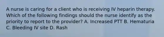 A nurse is caring for a client who is receiving IV heparin therapy. Which of the following findings should the nurse identify as the priority to report to the provider? A. Increased PTT B. Hematuria C. Bleeding IV site D. Rash