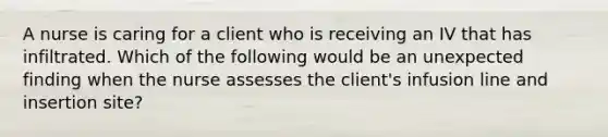 A nurse is caring for a client who is receiving an IV that has infiltrated. Which of the following would be an unexpected finding when the nurse assesses the client's infusion line and insertion site?