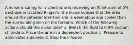 A nurse is caring for a client who is receiving an IV infusion of 5% dextrose in lactated Ringer's. the nurse notices that the area around the catheter insertion site is edematous and cooler than the surrounding skin on the forearm. Which of the following actions should the nurse take? a. Switch the fluid to 0.9% sodium chloride b. Place the arm in a dependent position c. Prepare to administer a diuretic d. Stop the infusion