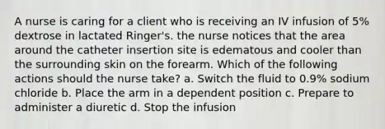 A nurse is caring for a client who is receiving an IV infusion of 5% dextrose in lactated Ringer's. the nurse notices that the area around the catheter insertion site is edematous and cooler than the surrounding skin on the forearm. Which of the following actions should the nurse take? a. Switch the fluid to 0.9% sodium chloride b. Place the arm in a dependent position c. Prepare to administer a diuretic d. Stop the infusion