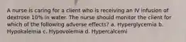 A nurse is caring for a client who is receiving an IV infusion of dextrose 10% in water. The nurse should monitor the client for which of the following adverse effects? a. Hyperglycemia b. Hypokalemia c. Hypovolemia d. Hypercalcemi