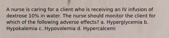 A nurse is caring for a client who is receiving an IV infusion of dextrose 10% in water. The nurse should monitor the client for which of the following adverse effects? a. Hyperglycemia b. Hypokalemia c. Hypovolemia d. Hypercalcemi