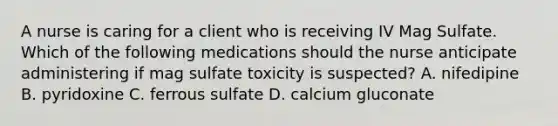 A nurse is caring for a client who is receiving IV Mag Sulfate. Which of the following medications should the nurse anticipate administering if mag sulfate toxicity is suspected? A. nifedipine B. pyridoxine C. ferrous sulfate D. calcium gluconate