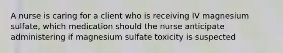 A nurse is caring for a client who is receiving IV magnesium sulfate, which medication should the nurse anticipate administering if magnesium sulfate toxicity is suspected