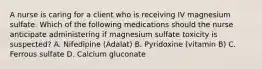 A nurse is caring for a client who is receiving IV magnesium sulfate. Which of the following medications should the nurse anticipate administering if magnesium sulfate toxicity is suspected? A. Nifedipine (Adalat) B. Pyridoxine (vitamin B) C. Ferrous sulfate D. Calcium gluconate