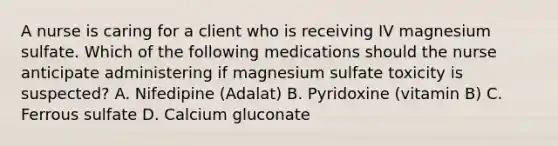 A nurse is caring for a client who is receiving IV magnesium sulfate. Which of the following medications should the nurse anticipate administering if magnesium sulfate toxicity is suspected? A. Nifedipine (Adalat) B. Pyridoxine (vitamin B) C. Ferrous sulfate D. Calcium gluconate