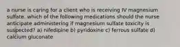 a nurse is caring for a client who is receiving IV magnesium sulfate. which of the following medications should the nurse anticipate administering if magnesium sulfate toxicity is suspected? a) nifedipine b) pyridoxine c) ferrous sulfate d) calcium gluconate