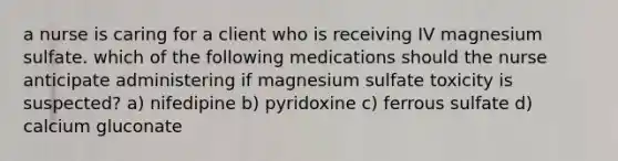 a nurse is caring for a client who is receiving IV magnesium sulfate. which of the following medications should the nurse anticipate administering if magnesium sulfate toxicity is suspected? a) nifedipine b) pyridoxine c) ferrous sulfate d) calcium gluconate