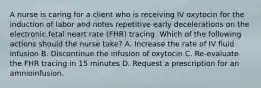 A nurse is caring for a client who is receiving IV oxytocin for the induction of labor and notes repetitive early decelerations on the electronic fetal heart rate (FHR) tracing. Which of the following actions should the nurse take? A. Increase the rate of IV fluid infusion B. Discontinue the infusion of oxytocin C. Re-evaluate the FHR tracing in 15 minutes D. Request a prescription for an amnioinfusion.