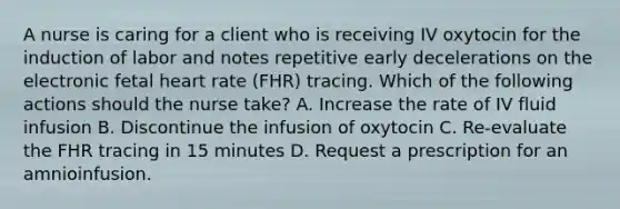 A nurse is caring for a client who is receiving IV oxytocin for the induction of labor and notes repetitive early decelerations on the electronic fetal heart rate (FHR) tracing. Which of the following actions should the nurse take? A. Increase the rate of IV fluid infusion B. Discontinue the infusion of oxytocin C. Re-evaluate the FHR tracing in 15 minutes D. Request a prescription for an amnioinfusion.