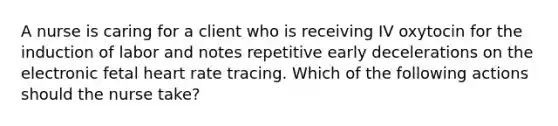 A nurse is caring for a client who is receiving IV oxytocin for the induction of labor and notes repetitive early decelerations on the electronic fetal heart rate tracing. Which of the following actions should the nurse take?