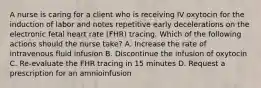 A nurse is caring for a client who is receiving IV oxytocin for the induction of labor and notes repetitive early decelerations on the electronic fetal heart rate (FHR) tracing. Which of the following actions should the nurse take? A. Increase the rate of intravenous fluid infusion B. Discontinue the infusion of oxytocin C. Re-evaluate the FHR tracing in 15 minutes D. Request a prescription for an amnioinfusion