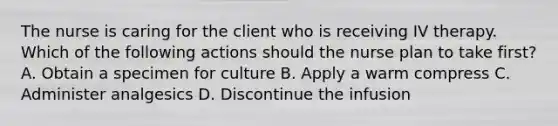 The nurse is caring for the client who is receiving IV therapy. Which of the following actions should the nurse plan to take first? A. Obtain a specimen for culture B. Apply a warm compress C. Administer analgesics D. Discontinue the infusion