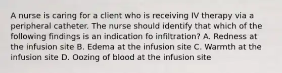 A nurse is caring for a client who is receiving IV therapy via a peripheral catheter. The nurse should identify that which of the following findings is an indication fo infiltration? A. Redness at the infusion site B. Edema at the infusion site C. Warmth at the infusion site D. Oozing of blood at the infusion site