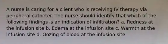 A nurse is caring for a client who is receiving IV therapy via peripheral catheter. The nurse should identify that which of the following findings is an indication of infiltration? a. Redness at the infusion site b. Edema at the infusion site c. Warmth at the infusion site d. Oozing of blood at the infusion site