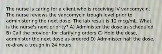 The nurse is caring for a client who is receiving IV vancomycin. The nurse reviews the vancomycin trough level prior to administering the next dose. The lab result is 12 mcg/mL. What is the nurse's next priority? A) Administer the dose as scheduled B) Call the provider for clarifying orders C) Hold the dose, administer the next dose as ordered D) Administer half the dose, re-draw a trough in 24 hours