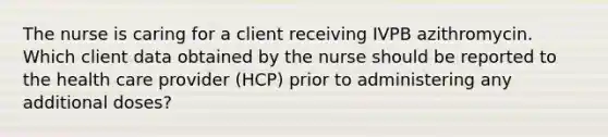 The nurse is caring for a client receiving IVPB azithromycin. Which client data obtained by the nurse should be reported to the health care provider (HCP) prior to administering any additional doses?