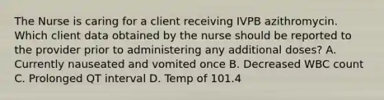 The Nurse is caring for a client receiving IVPB azithromycin. Which client data obtained by the nurse should be reported to the provider prior to administering any additional doses? A. Currently nauseated and vomited once B. Decreased WBC count C. Prolonged QT interval D. Temp of 101.4