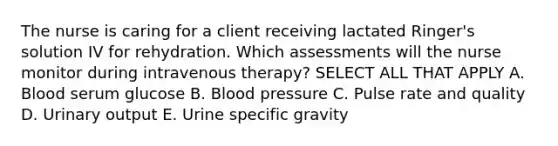 The nurse is caring for a client receiving lactated Ringer's solution IV for rehydration. Which assessments will the nurse monitor during intravenous therapy? SELECT ALL THAT APPLY A. Blood serum glucose B. Blood pressure C. Pulse rate and quality D. Urinary output E. Urine specific gravity