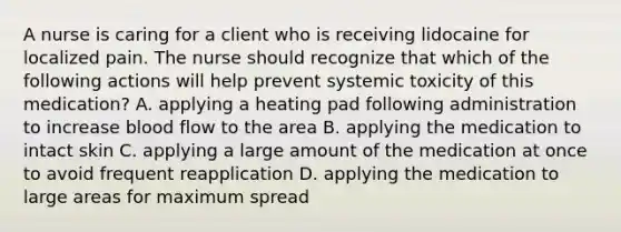 A nurse is caring for a client who is receiving lidocaine for localized pain. The nurse should recognize that which of the following actions will help prevent systemic toxicity of this medication? A. applying a heating pad following administration to increase blood flow to the area B. applying the medication to intact skin C. applying a large amount of the medication at once to avoid frequent reapplication D. applying the medication to large areas for maximum spread