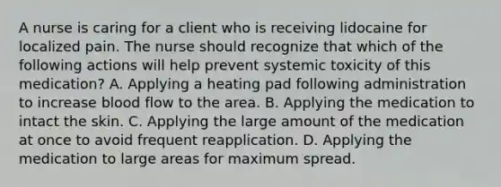 A nurse is caring for a client who is receiving lidocaine for localized pain. The nurse should recognize that which of the following actions will help prevent systemic toxicity of this medication? A. Applying a heating pad following administration to increase blood flow to the area. B. Applying the medication to intact the skin. C. Applying the large amount of the medication at once to avoid frequent reapplication. D. Applying the medication to large areas for maximum spread.