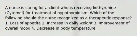 A nurse is caring for a client who is receiving liothyronine (Cytomel) for treatment of hypothyroidism. Which of the following should the nurse recognized as a therapeutic response? 1. Loss of appetite 2. Increase in daily weight 3. Improvement of overall mood 4. Decrease in body temperature