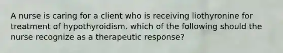 A nurse is caring for a client who is receiving liothyronine for treatment of hypothyroidism. which of the following should the nurse recognize as a therapeutic response?