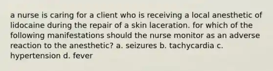 a nurse is caring for a client who is receiving a local anesthetic of lidocaine during the repair of a skin laceration. for which of the following manifestations should the nurse monitor as an adverse reaction to the anesthetic? a. seizures b. tachycardia c. hypertension d. fever