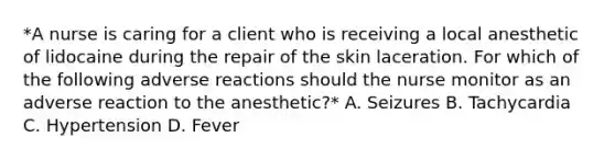 *A nurse is caring for a client who is receiving a local anesthetic of lidocaine during the repair of the skin laceration. For which of the following adverse reactions should the nurse monitor as an adverse reaction to the anesthetic?* A. Seizures B. Tachycardia C. Hypertension D. Fever