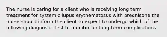 The nurse is caring for a client who is receiving long term treatment for systemic lupus erythematosus with prednisone the nurse should inform the client to expect to undergo which of the following diagnostic test to monitor for long-term complications