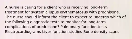 A nurse is caring for a client who is receiving long-term treatment for systemic lupus erythematosus with prednisone. The nurse should inform the client to expect to undergo which of the following diagnostic tests to monitor for long-term complications of prednisone? Pulmonary function tests Electrocardiograms Liver function studies Bone density scans