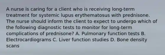 A nurse is caring for a client who is receiving long-term treatment for systemic lupus erythematosus with prednisone. The nurse should inform the client to expect to undergo which of the following diagnostic tests to monitor for long-term complications of prednisone? A. Pulmonary function tests B. Electrocardiograms C. Liver function studies D. Bone density scans