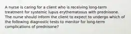 A nurse is caring for a client who is receiving long-term treatment for systemic lupus erythematosus with prednisone. The nurse should inform the client to expect to undergo which of the following diagnostic tests to monitor for long-term complications of prednisone?