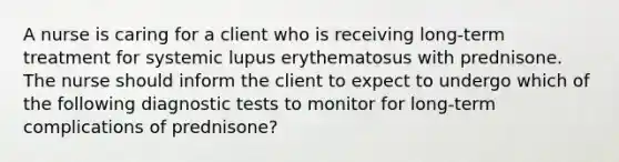 A nurse is caring for a client who is receiving long-term treatment for systemic lupus erythematosus with prednisone. The nurse should inform the client to expect to undergo which of the following diagnostic tests to monitor for long-term complications of prednisone?