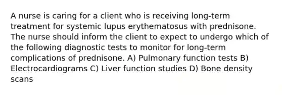 A nurse is caring for a client who is receiving long-term treatment for systemic lupus erythematosus with prednisone. The nurse should inform the client to expect to undergo which of the following diagnostic tests to monitor for long-term complications of prednisone. A) Pulmonary function tests B) Electrocardiograms C) Liver function studies D) Bone density scans