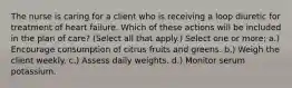 The nurse is caring for a client who is receiving a loop diuretic for treatment of heart failure. Which of these actions will be included in the plan of care? (Select all that apply.) Select one or more: a.) Encourage consumption of citrus fruits and greens. b.) Weigh the client weekly. c.) Assess daily weights. d.) Monitor serum potassium.